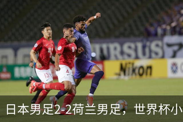 日本男足2-2荷兰男足，世界杯小组赛各得1分，惊心动魄的逆转